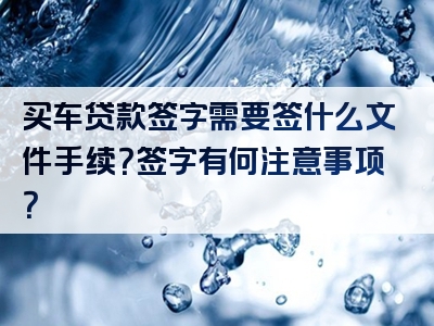 买车贷款签字需要签什么文件手续？签字有何注意事项？