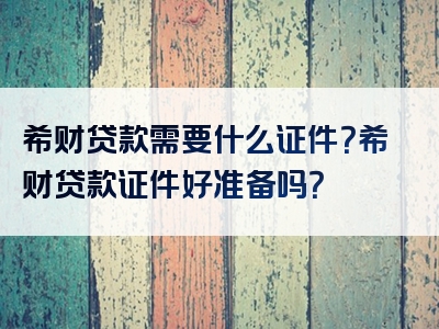 希财贷款需要什么证件？希财贷款证件好准备吗？