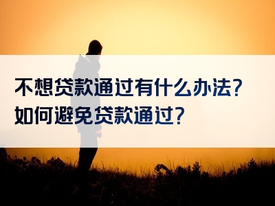 不想贷款通过有什么办法？如何避免贷款通过？