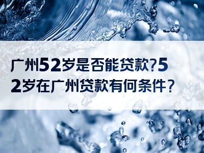 广州52岁是否能贷款？52岁在广州贷款有何条件？