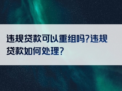 违规贷款可以重组吗？违规贷款如何处理？