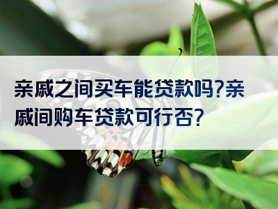 亲戚之间买车能贷款吗？亲戚间购车贷款可行否？