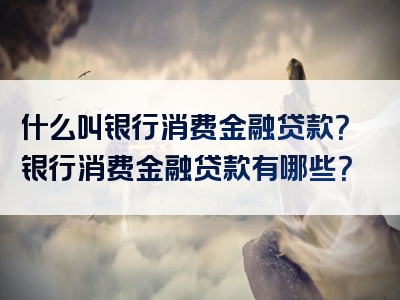 什么叫银行消费金融贷款？银行消费金融贷款有哪些？