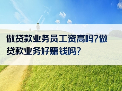 做贷款业务员工资高吗？做贷款业务好赚钱吗？