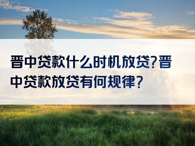 晋中贷款什么时机放贷？晋中贷款放贷有何规律？