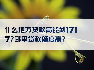 什么地方贷款高能到1717？哪里贷款额度高？