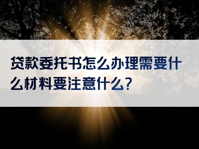 贷款委托书怎么办理需要什么材料要注意什么？