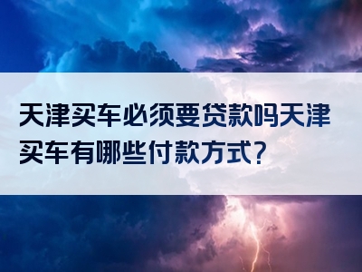 天津买车必须要贷款吗天津买车有哪些付款方式？