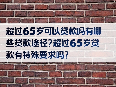 超过65岁可以贷款吗有哪些贷款途径？超过65岁贷款有特殊要求吗？