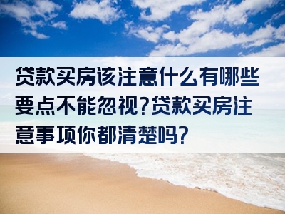 贷款买房该注意什么有哪些要点不能忽视？贷款买房注意事项你都清楚吗？