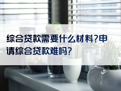 综合贷款需要什么材料？申请综合贷款难吗？