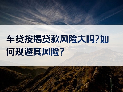 车贷按揭贷款风险大吗？如何规避其风险？