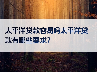 太平洋贷款容易吗太平洋贷款有哪些要求？