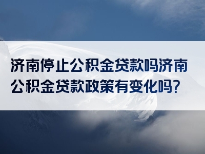 济南停止公积金贷款吗济南公积金贷款政策有变化吗？