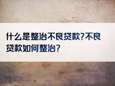 什么是整治不良贷款？不良贷款如何整治？