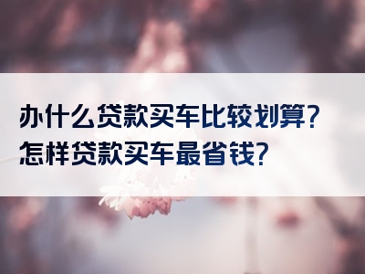 办什么贷款买车比较划算？怎样贷款买车最省钱？