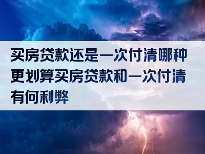 买房贷款还是一次付清哪种更划算买房贷款和一次付清有何利弊