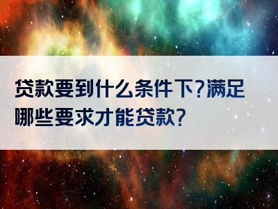 贷款要到什么条件下？满足哪些要求才能贷款？