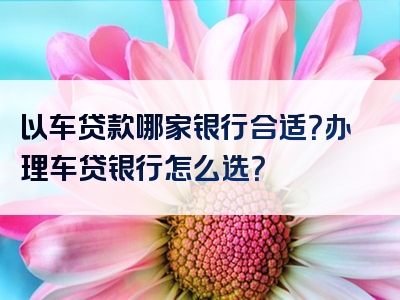 以车贷款哪家银行合适？办理车贷银行怎么选？