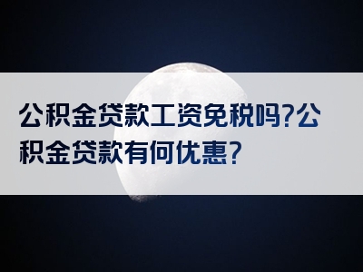 公积金贷款工资免税吗？公积金贷款有何优惠？