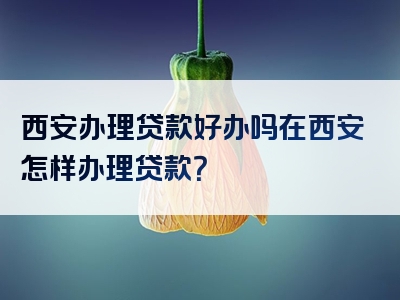 西安办理贷款好办吗在西安怎样办理贷款？