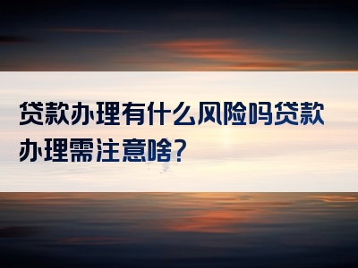 贷款办理有什么风险吗贷款办理需注意啥？