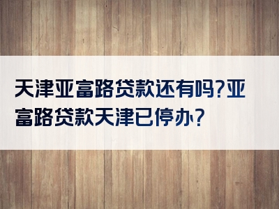 天津亚富路贷款还有吗？亚富路贷款天津已停办？