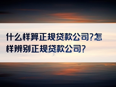 什么样算正规贷款公司？怎样辨别正规贷款公司？