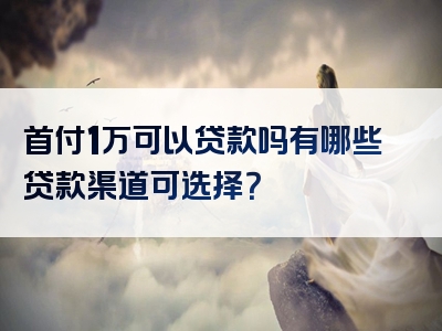 首付1万可以贷款吗有哪些贷款渠道可选择？