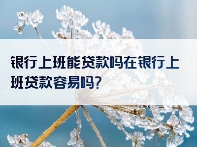 银行上班能贷款吗在银行上班贷款容易吗？