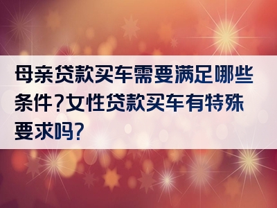 母亲贷款买车需要满足哪些条件？女性贷款买车有特殊要求吗？