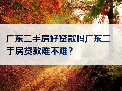 广东二手房好贷款吗广东二手房贷款难不难？