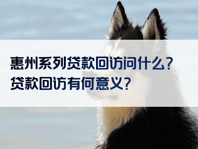 惠州系列贷款回访问什么？贷款回访有何意义？