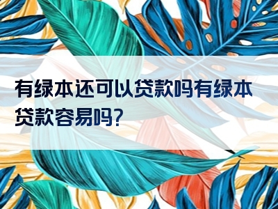 有绿本还可以贷款吗有绿本贷款容易吗？