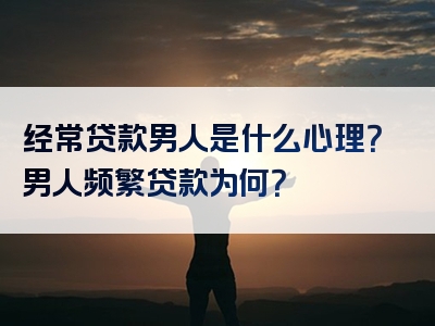 经常贷款男人是什么心理？男人频繁贷款为何？