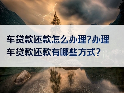 车贷款还款怎么办理？办理车贷款还款有哪些方式？