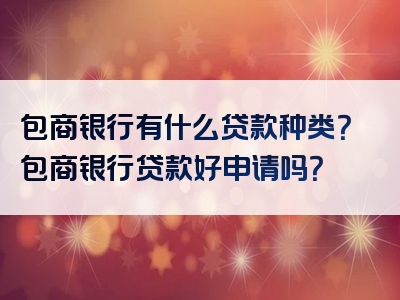 包商银行有什么贷款种类？包商银行贷款好申请吗？