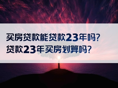 买房贷款能贷款23年吗？贷款23年买房划算吗？