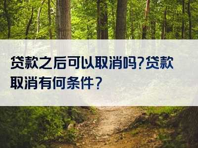 贷款之后可以取消吗？贷款取消有何条件？