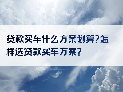 贷款买车什么方案划算？怎样选贷款买车方案？