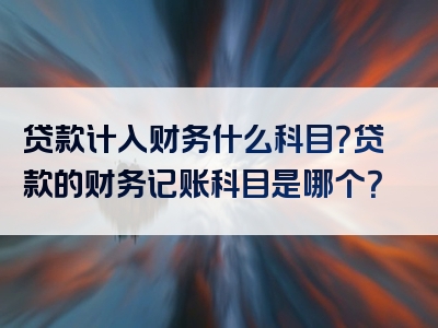 贷款计入财务什么科目？贷款的财务记账科目是哪个？