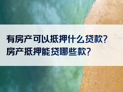 有房产可以抵押什么贷款？房产抵押能贷哪些款？