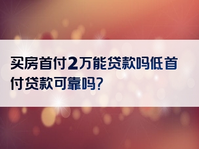 买房首付2万能贷款吗低首付贷款可靠吗？