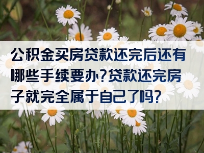 公积金买房贷款还完后还有哪些手续要办？贷款还完房子就完全属于自己了吗？