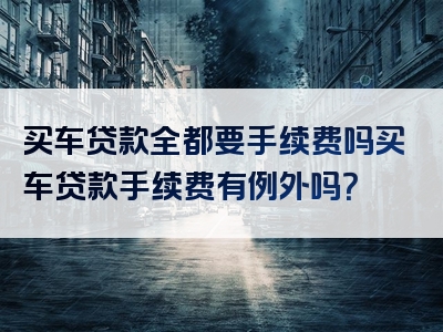 买车贷款全都要手续费吗买车贷款手续费有例外吗？