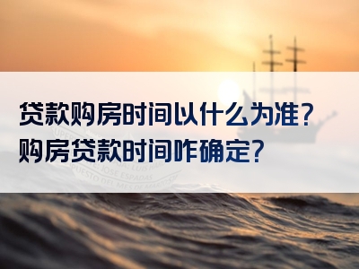 贷款购房时间以什么为准？购房贷款时间咋确定？