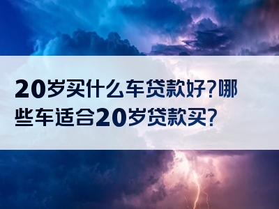 20岁买什么车贷款好？哪些车适合20岁贷款买？