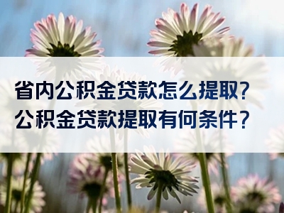 省内公积金贷款怎么提取？公积金贷款提取有何条件？