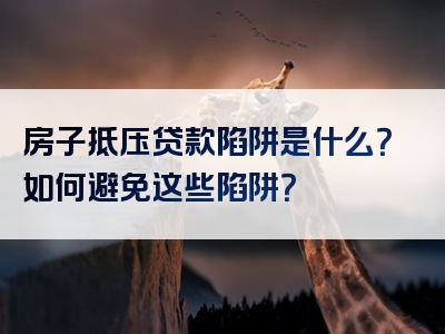 房子抵压贷款陷阱是什么？如何避免这些陷阱？