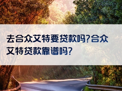 去合众艾特要贷款吗？合众艾特贷款靠谱吗？